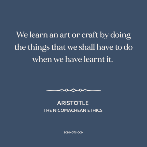 A quote by Aristotle about practice: “We learn an art or craft by doing the things that we shall have to do when…”
