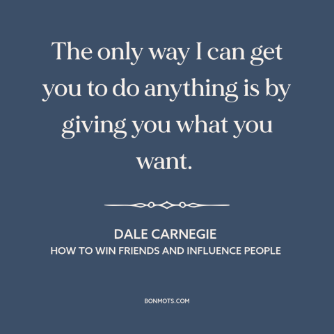 A quote by Dale Carnegie about persuasion: “The only way I can get you to do anything is by giving you what you want.”