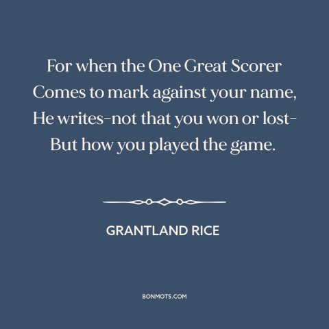 A quote by Grantland Rice about fair play: “For when the One Great Scorer Comes to mark against your name, He writes-not…”