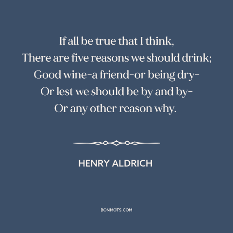 A quote by Henry Aldrich about reasons to drink: “If all be true that I think, There are five reasons we should drink;…”