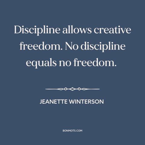 A quote by Jeanette Winterson about self-discipline: “Discipline allows creative freedom. No discipline equals no freedom.”