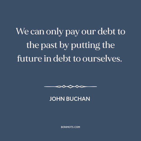 A quote by John Buchan about paying it forward: “We can only pay our debt to the past by putting the future in…”