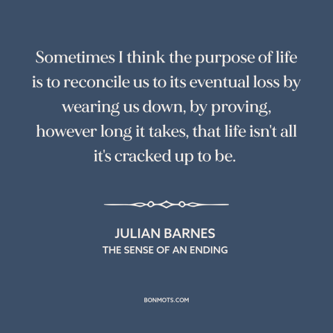 A quote by Julian Barnes about purpose of life: “Sometimes I think the purpose of life is to reconcile us to its eventual…”
