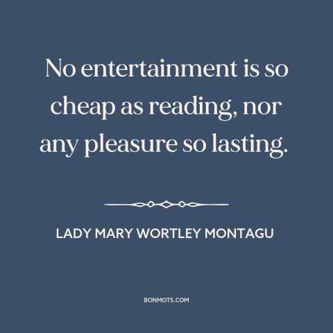 A quote by Lady Mary Wortley Montagu about books: “No entertainment is so cheap as reading, nor any pleasure so lasting.”