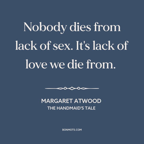 A quote by Margaret Atwood about need for love: “Nobody dies from lack of sex. It's lack of love we die from.”