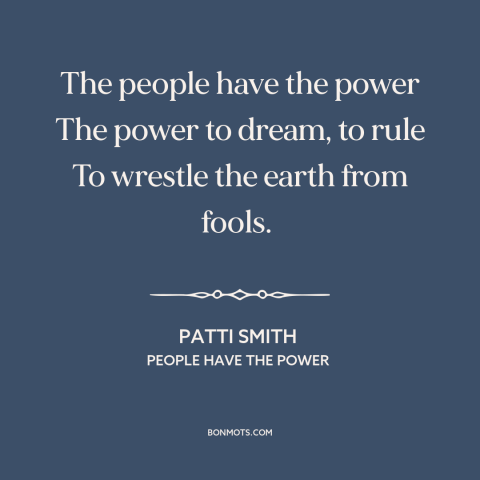 A quote by Patti Smith: “The people have the power The power to dream, to rule To wrestle the earth from fools.”