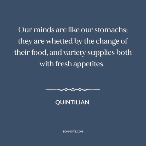 A quote by Quintilian about variety: “Our minds are like our stomachs; they are whetted by the change of their…”