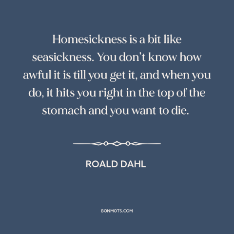 A quote by Roald Dahl about homesickness: “Homesickness is a bit like seasickness. You don’t know how awful it is till…”