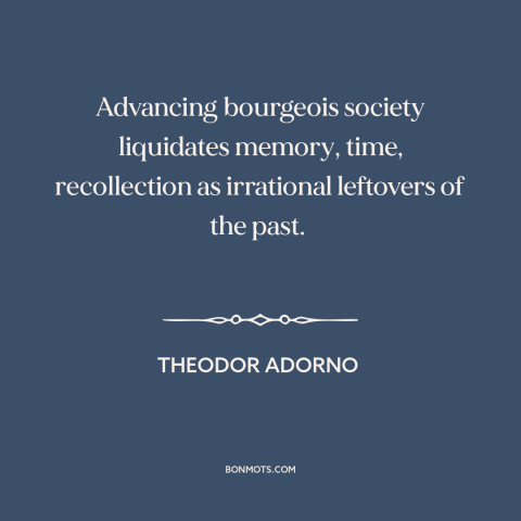 A quote by Theodor Adorno about life under capitalism: “Advancing bourgeois society liquidates memory, time, recollection…”