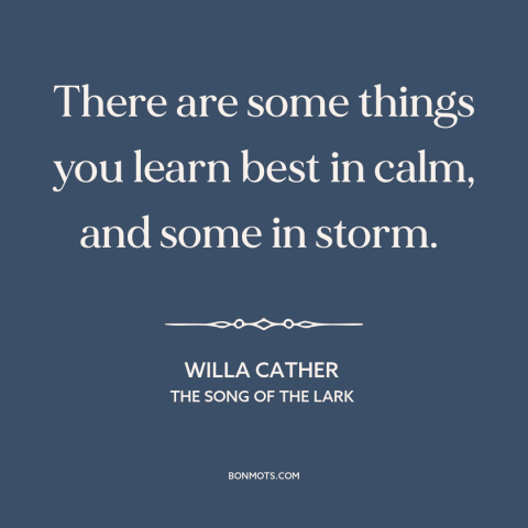 A quote by Willa Cather about life lessons: “There are some things you learn best in calm, and some in storm.”
