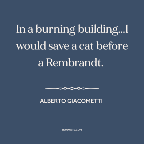 A quote by Alberto Giacometti about value of life: “In a burning building...I would save a cat before a Rembrandt.”