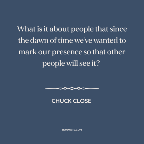 A quote by Chuck Close about sources of art: “What is it about people that since the dawn of time we've wanted to…”