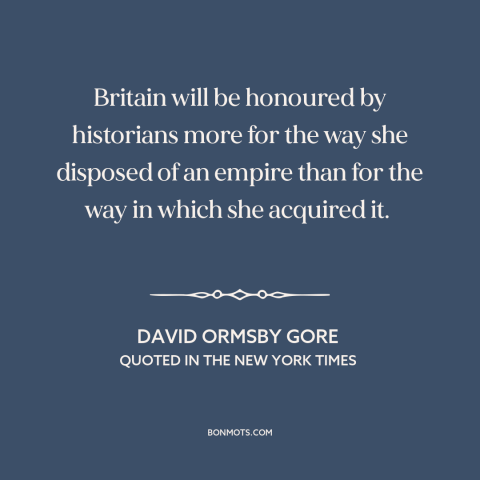 A quote by David Ormsby Gore about british imperialism: “Britain will be honoured by historians more for the way she…”