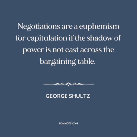A quote by George Shultz about negotiation: “Negotiations are a euphemism for capitulation if the shadow of power is not…”