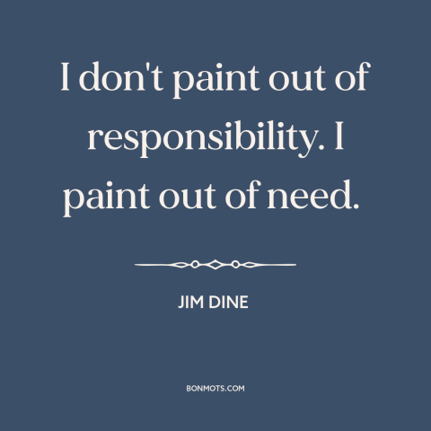 A quote by Jim Dine about artistic expression: “I don't paint out of responsibility. I paint out of need.”