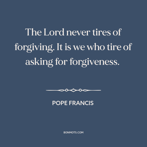 A quote by Pope Francis about asking for forgiveness: “The Lord never tires of forgiving. It is we who tire of asking for…”