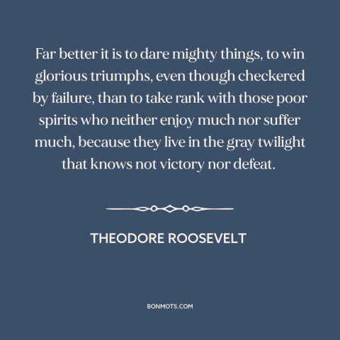 A quote by Theodore Roosevelt about taking risks: “Far better it is to dare mighty things, to win glorious triumphs, even…”