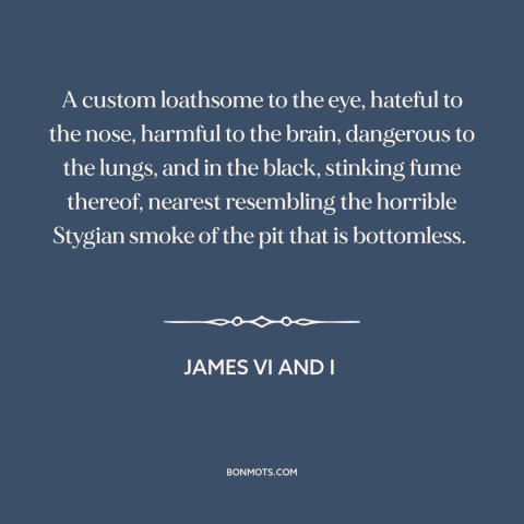 A quote by James VI and I about smoking: “A custom loathsome to the eye, hateful to the nose, harmful to the brain…”