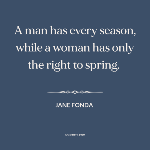 A quote by Jane Fonda about women and aging: “A man has every season, while a woman has only the right to spring.”