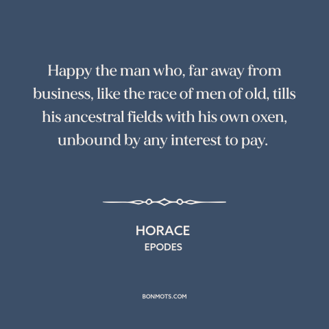 A quote by Horace about farming: “Happy the man who, far away from business, like the race of men of old, tills…”