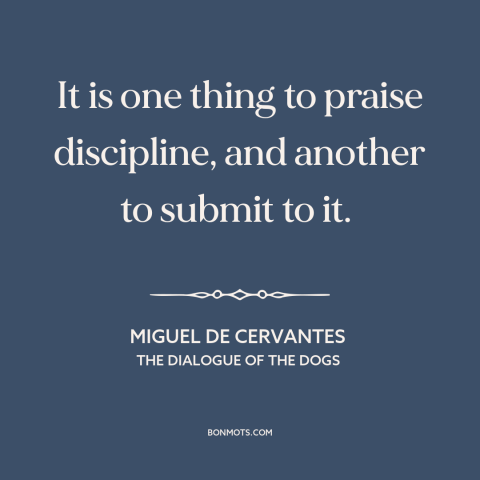 A quote by Miguel de Cervantes about discipline: “It is one thing to praise discipline, and another to submit to it.”