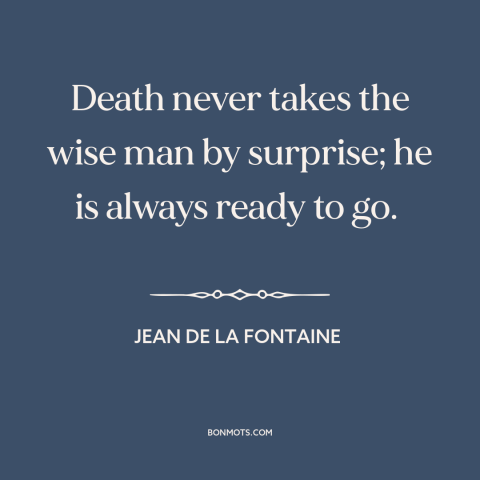 A quote by Jean de la Fontaine about death: “Death never takes the wise man by surprise; he is always ready to go.”