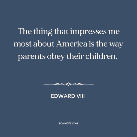 A quote by Edward VIII about America: “The thing that impresses me most about America is the way parents obey their…”