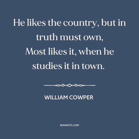 A quote by William Cowper about rural vs. urban: “He likes the country, but in truth must own, Most likes it, when he…”