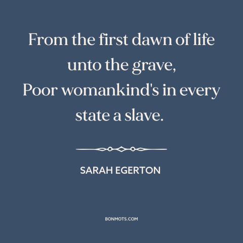 A quote by Sarah Egerton about oppression of women: “From the first dawn of life unto the grave, Poor womankind's in every…”