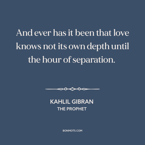 A quote by Kahlil Gibran about love: “And ever has it been that love knows not its own depth until the hour of separation.”