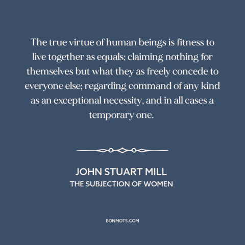 A quote by John Stuart Mill about equality: “The true virtue of human beings is fitness to live together as equals;…”