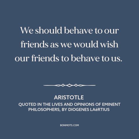 A quote by Aristotle about golden rule: “We should behave to our friends as we would wish our friends to behave…”