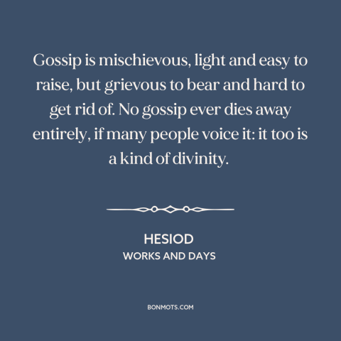 A quote by Hesiod about effects of gossip: “Gossip is mischievous, light and easy to raise, but grievous to bear and hard…”