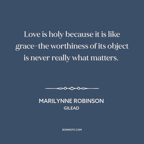 A quote by Marilynne Robinson about nature of love: “Love is holy because it is like grace-the worthiness of its object is…”
