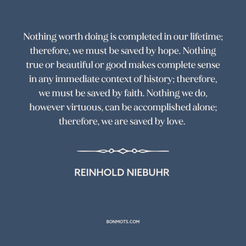 A quote by Reinhold Niebuhr about hope: “Nothing worth doing is completed in our lifetime; therefore, we must be saved by…”