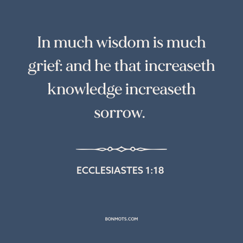 A quote from The Bible about knowledge: “In much wisdom is much grief: and he that increaseth knowledge increaseth sorrow.”