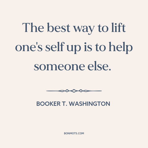 A quote by Booker T. Washington about helping others: “The best way to lift one's self up is to help someone else.”