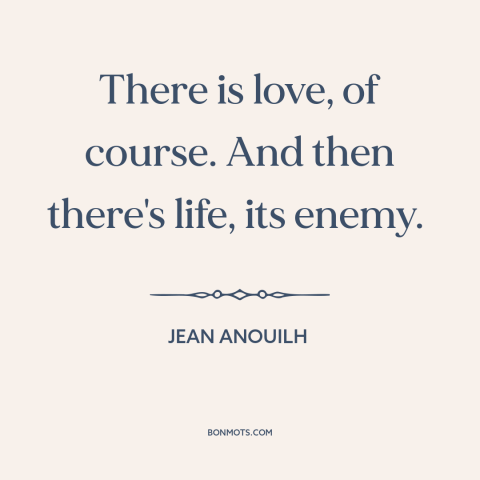 A quote by Jean Anouilh about love: “There is love, of course. And then there's life, its enemy.”