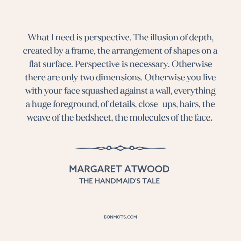 A quote by Margaret Atwood about perspective: “What I need is perspective. The illusion of depth, created by a frame, the…”