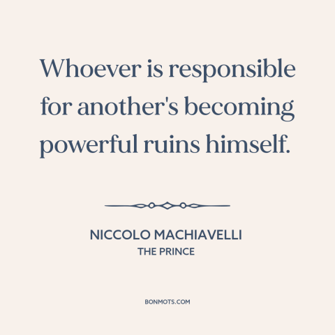 A quote by Niccolo Machiavelli about power: “Whoever is responsible for another's becoming powerful ruins himself.”