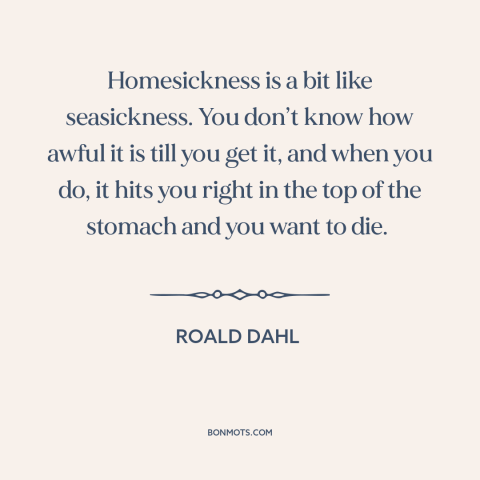 A quote by Roald Dahl about homesickness: “Homesickness is a bit like seasickness. You don’t know how awful it is till…”