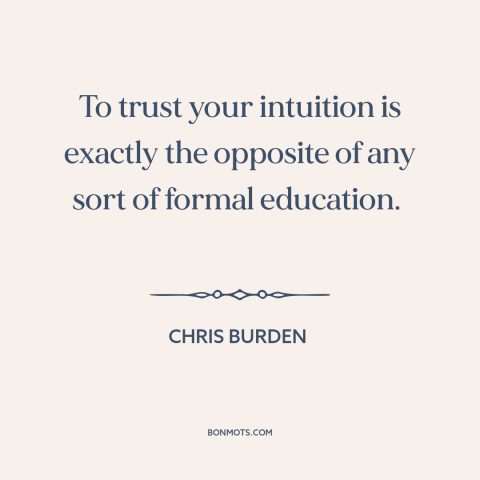 A quote by Chris Burden about intuition: “To trust your intuition is exactly the opposite of any sort of formal education.”