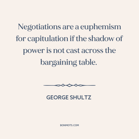 A quote by George Shultz about negotiation: “Negotiations are a euphemism for capitulation if the shadow of power is not…”