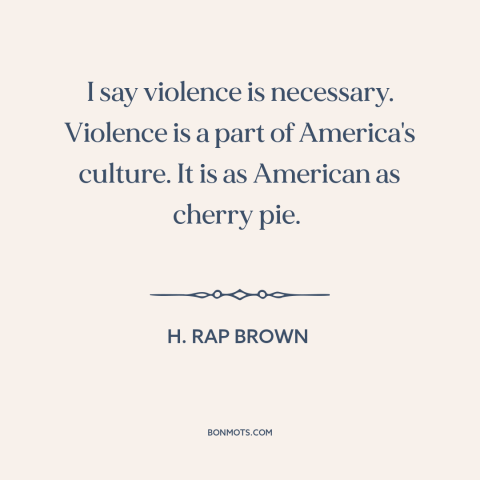 A quote by H. Rap Brown about violence in america: “I say violence is necessary. Violence is a part of America's culture.”