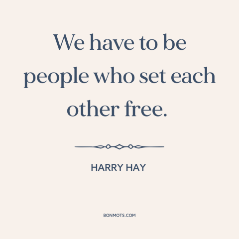 A quote by Harry Hay about interconnectedness of all people: “We have to be people who set each other free.”