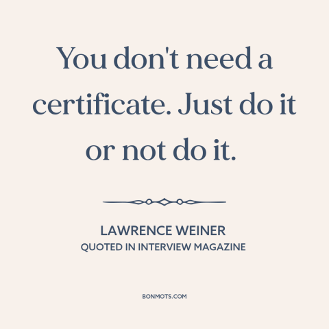A quote by Lawrence Weiner about credentialism: “You don't need a certificate. Just do it or not do it.”