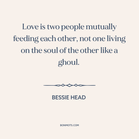 A quote by Bessie Head about nature of love: “Love is two people mutually feeding each other, not one living on the soul…”