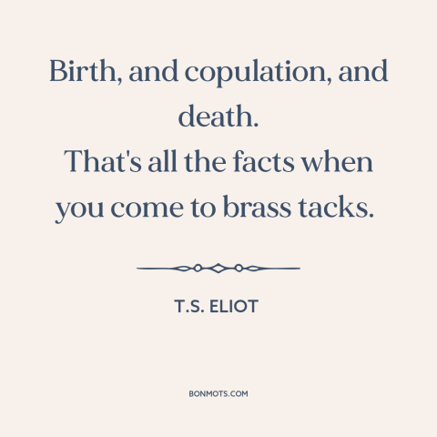 A quote by T.S. Eliot about nature of life: “Birth, and copulation, and death. That's all the facts when you come to brass…”