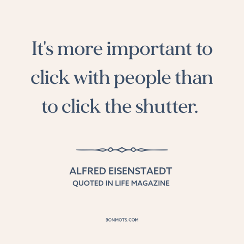 A quote by Alfred Eisenstaedt about photography: “It's more important to click with people than to click the shutter.”