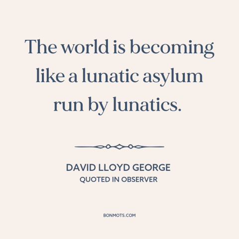 A quote by David Lloyd George about decline of civilization: “The world is becoming like a lunatic asylum run by lunatics.”